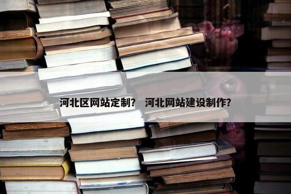 河北区网站定制？ 河北网站建设制作？