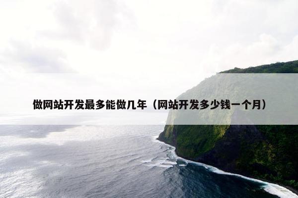 做网站开发最多能做几年（网站开发多少钱一个月）