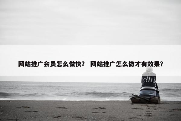 网站推广会员怎么做快？ 网站推广怎么做才有效果？