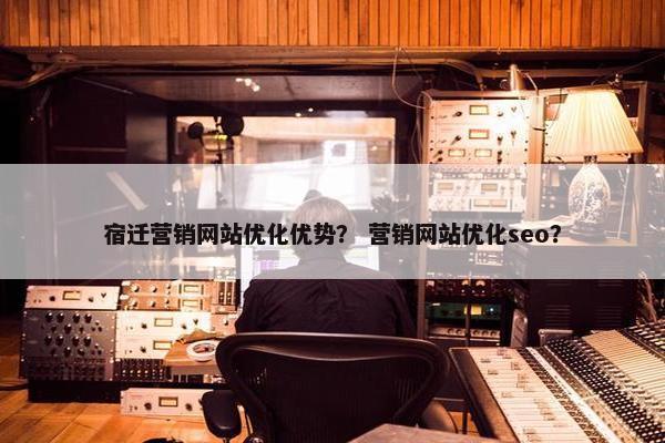 宿迁营销网站优化优势？ 营销网站优化seo？