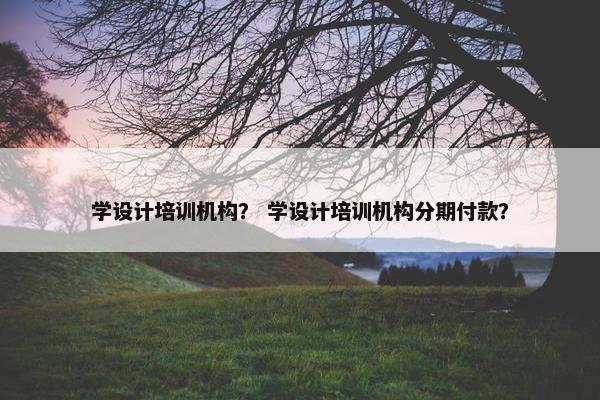 学设计培训机构？ 学设计培训机构分期付款？