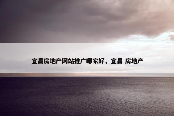 宜昌房地产网站推广哪家好，宜昌 房地产