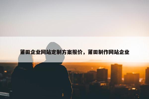 莆田企业网站定制方案报价，莆田制作网站企业