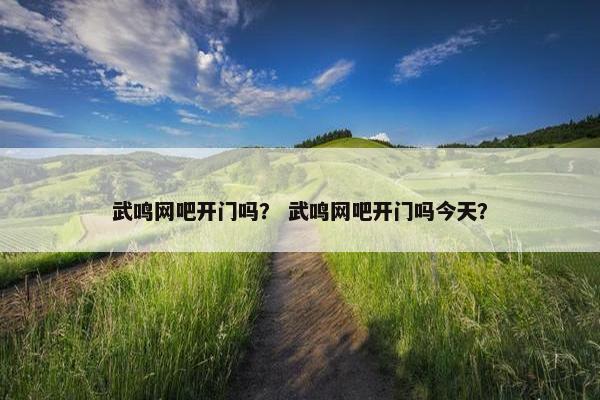 武鸣网吧开门吗？ 武鸣网吧开门吗今天？