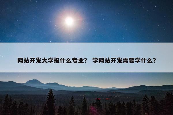 网站开发大学报什么专业？ 学网站开发需要学什么？