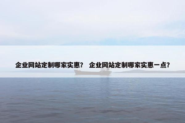 企业网站定制哪家实惠？ 企业网站定制哪家实惠一点？