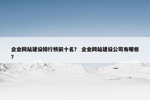 企业网站建设排行榜前十名？ 企业网站建设公司有哪些？