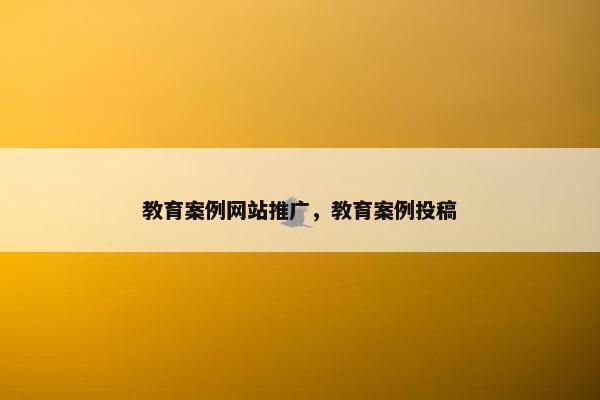 教育案例网站推广，教育案例投稿