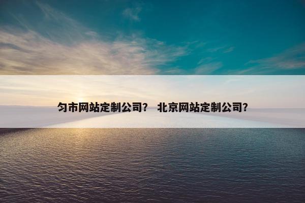 匀市网站定制公司？ 北京网站定制公司？
