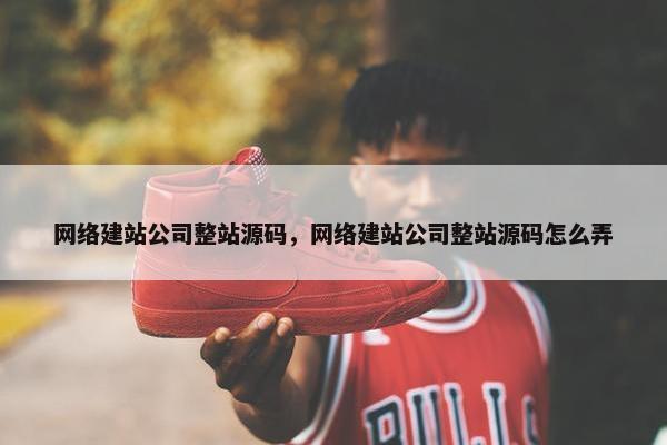 网络建站公司整站源码，网络建站公司整站源码怎么弄