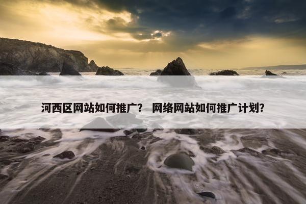 河西区网站如何推广？ 网络网站如何推广计划？