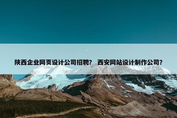 陕西企业网页设计公司招聘？ 西安网站设计制作公司？