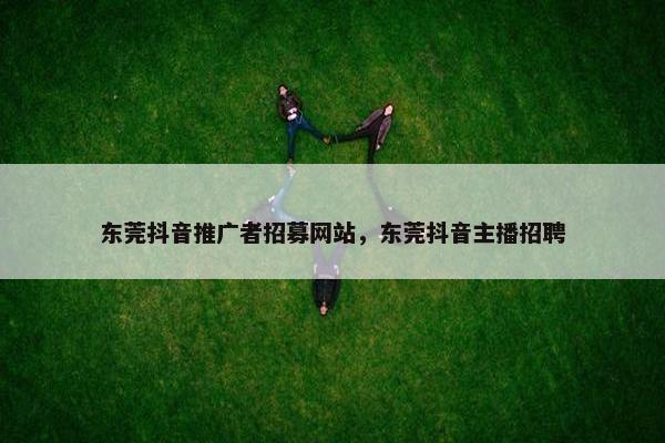 东莞抖音推广者招募网站，东莞抖音主播招聘