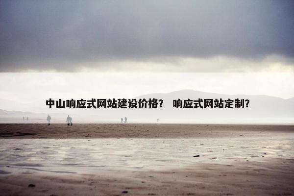 中山响应式网站建设价格？ 响应式网站定制？