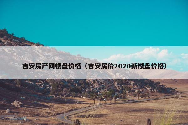 吉安房产网楼盘价格（吉安房价2020新楼盘价格）