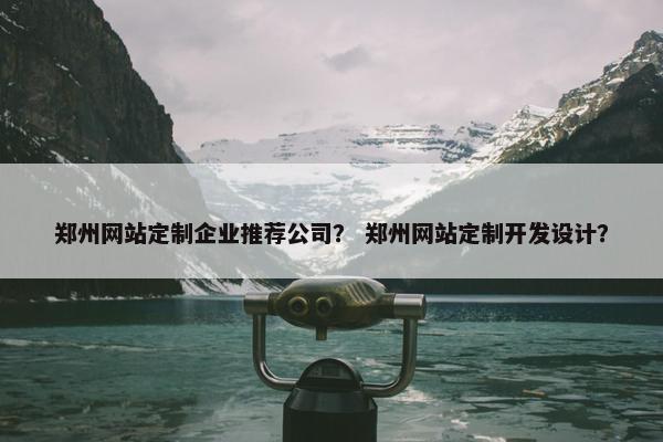 郑州网站定制企业推荐公司？ 郑州网站定制开发设计？