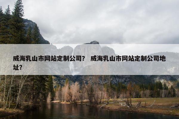 威海乳山市网站定制公司？ 威海乳山市网站定制公司地址？