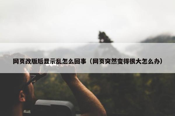 网页改版后显示乱怎么回事（网页突然变得很大怎么办）