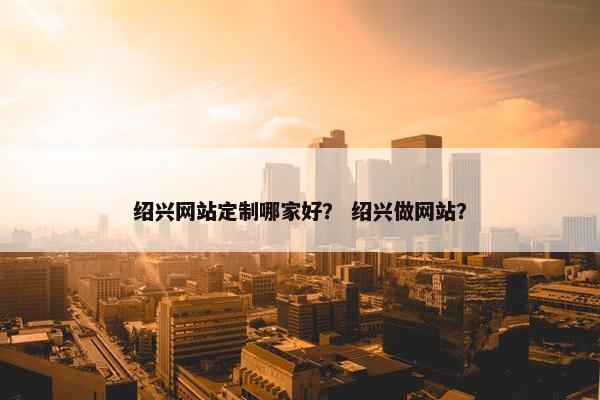 绍兴网站定制哪家好？ 绍兴做网站？