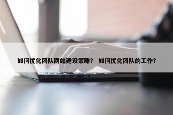 如何优化团队网站建设策略？ 如何优化团队的工作？