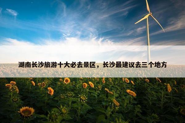 湖南长沙旅游十大必去景区，长沙最建议去三个地方