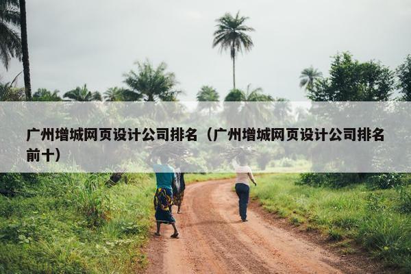 广州增城网页设计公司排名（广州增城网页设计公司排名前十）