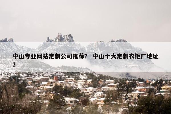 中山专业网站定制公司推荐？ 中山十大定制衣柜厂地址？