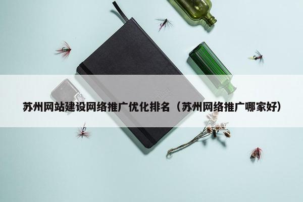 苏州网站建设网络推广优化排名（苏州网络推广哪家好）