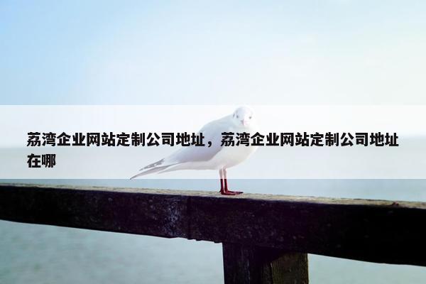 荔湾企业网站定制公司地址，荔湾企业网站定制公司地址在哪