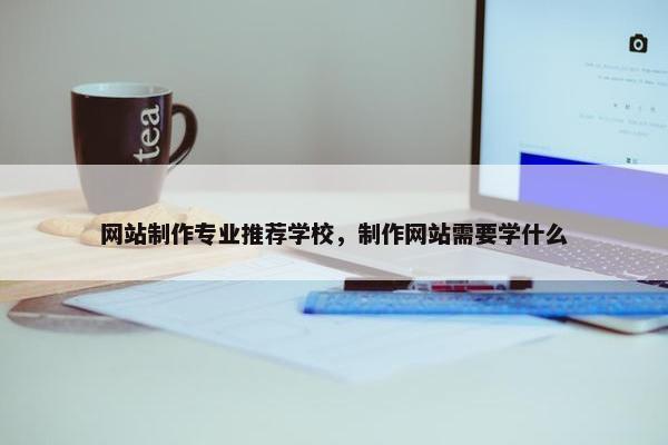 网站制作专业推荐学校，制作网站需要学什么