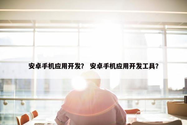 安卓手机应用开发？ 安卓手机应用开发工具？