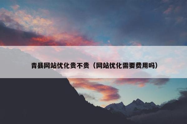 青县网站优化贵不贵（网站优化需要费用吗）