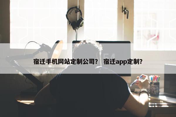 宿迁手机网站定制公司？ 宿迁app定制？