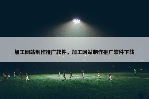 加工网站制作推广软件，加工网站制作推广软件下载