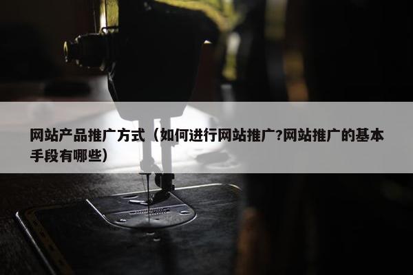 网站产品推广方式（如何进行网站推广?网站推广的基本手段有哪些）