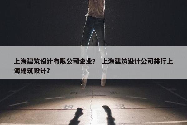 上海建筑设计有限公司企业？ 上海建筑设计公司排行上海建筑设计？