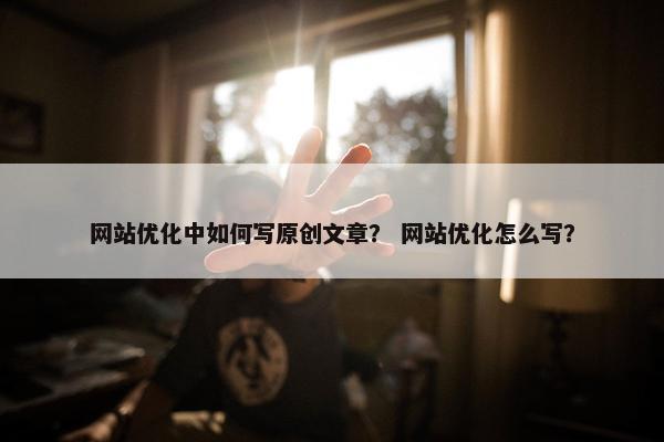 网站优化中如何写原创文章？ 网站优化怎么写？
