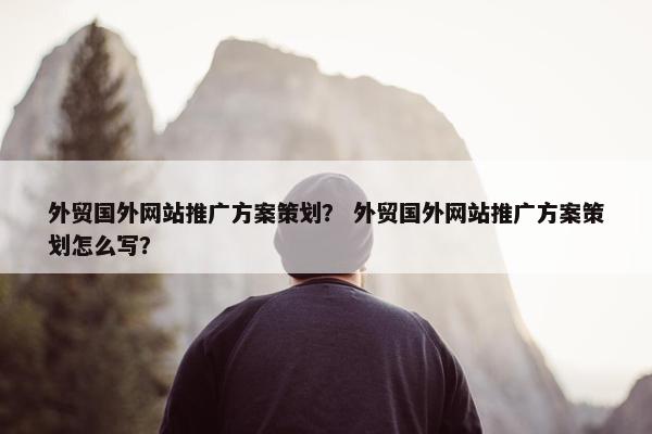 外贸国外网站推广方案策划？ 外贸国外网站推广方案策划怎么写？