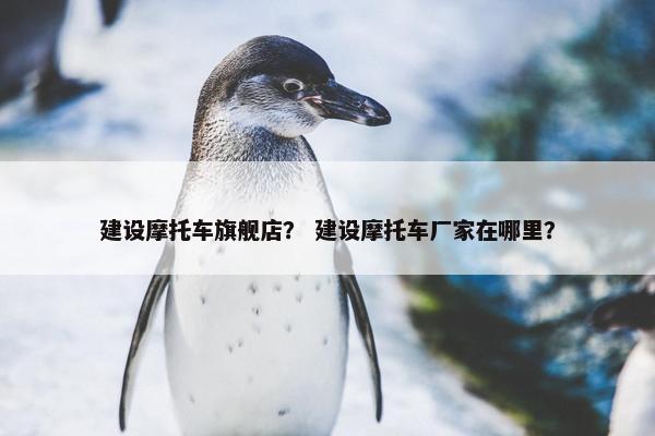 建设摩托车旗舰店？ 建设摩托车厂家在哪里？