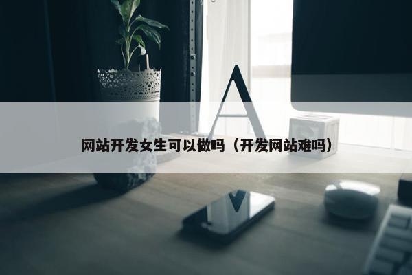 网站开发女生可以做吗（开发网站难吗）