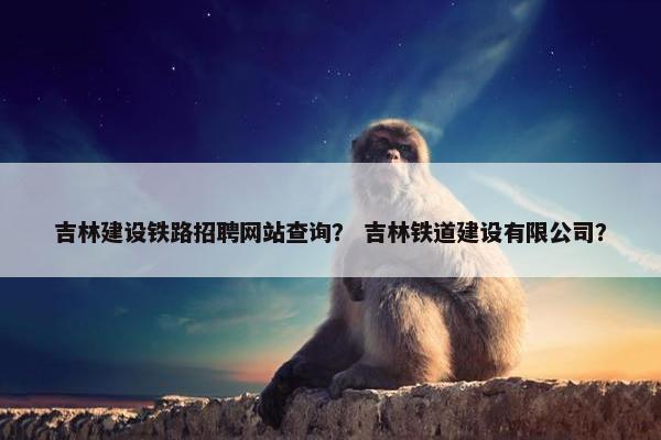 吉林建设铁路招聘网站查询？ 吉林铁道建设有限公司？