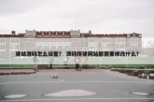 建站源码怎么设置？ 源码搭建网站都需要修改什么？
