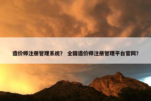 造价师注册管理系统？ 全国造价师注册管理平台官网？