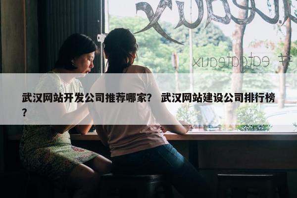 武汉网站开发公司推荐哪家？ 武汉网站建设公司排行榜？