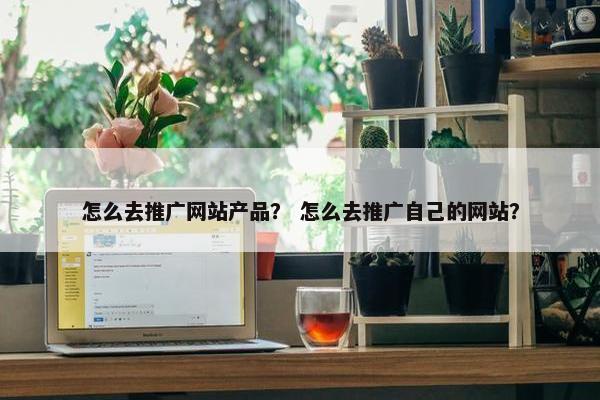 怎么去推广网站产品？ 怎么去推广自己的网站？