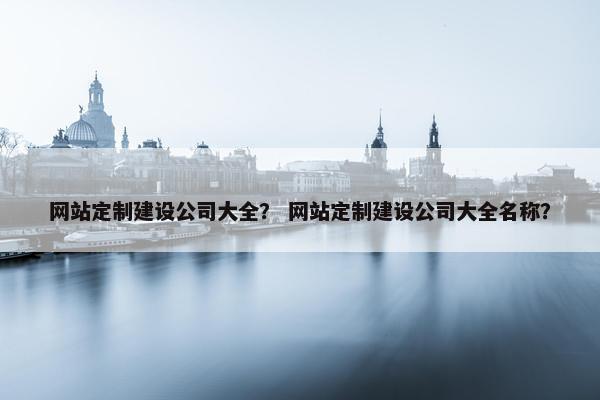 网站定制建设公司大全？ 网站定制建设公司大全名称？