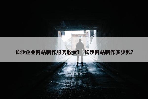 长沙企业网站制作服务收费？ 长沙网站制作多少钱？
