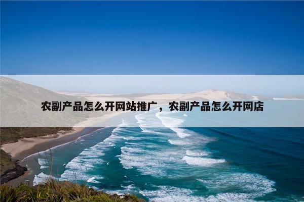 农副产品怎么开网站推广，农副产品怎么开网店