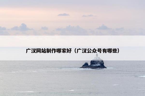 广汉网站制作哪家好（广汉公众号有哪些）