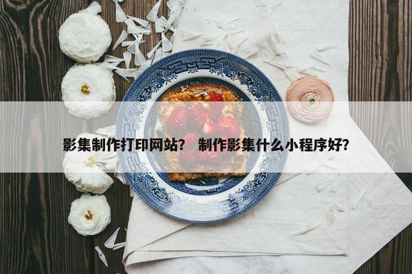 影集制作打印网站？ 制作影集什么小程序好？